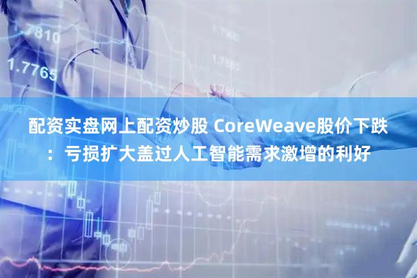配资实盘网上配资炒股 CoreWeave股价下跌：亏损扩大盖过人工智能需求激增的利好