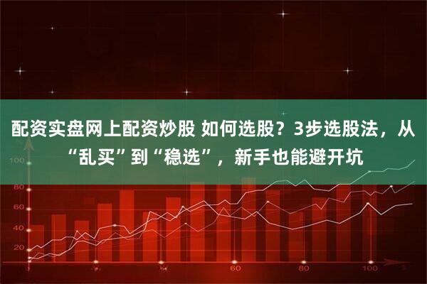 配资实盘网上配资炒股 如何选股？3步选股法，从“乱买”到“稳选”，新手也能避开坑
