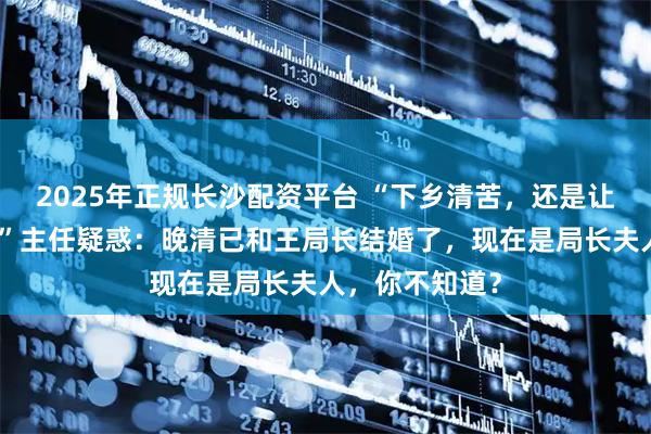 2025年正规长沙配资平台 “下乡清苦，还是让我老婆去吧！”主任疑惑：晚清已和王局长结婚了，现在是局长夫人，你不知道？