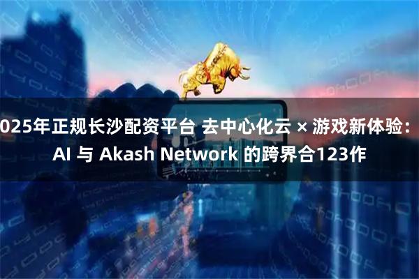 2025年正规长沙配资平台 去中心化云 × 游戏新体验：SAI 与 Akash Network 的跨界合123作