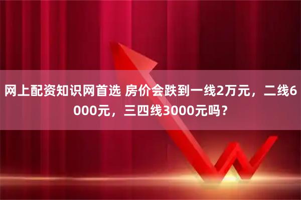网上配资知识网首选 房价会跌到一线2万元，二线6000元，三四线3000元吗？