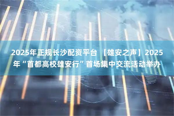 2025年正规长沙配资平台 【雄安之声】2025年“首都高校雄安行”首场集中交流活动举办