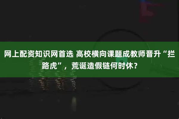 网上配资知识网首选 高校横向课题成教师晋升“拦路虎”，荒诞造假链何时休？
