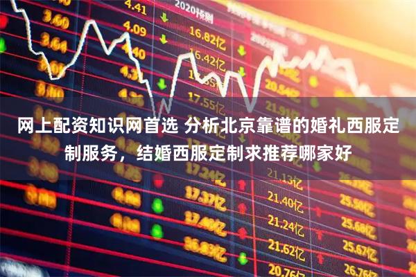 网上配资知识网首选 分析北京靠谱的婚礼西服定制服务，结婚西服定制求推荐哪家好