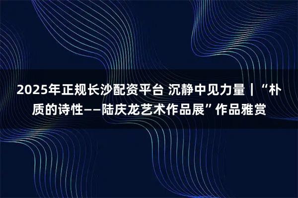 2025年正规长沙配资平台 沉静中见力量｜“朴质的诗性——陆庆龙艺术作品展”作品雅赏