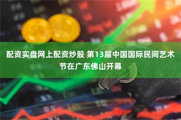 配资实盘网上配资炒股 第13届中国国际民间艺术节在广东佛山开幕