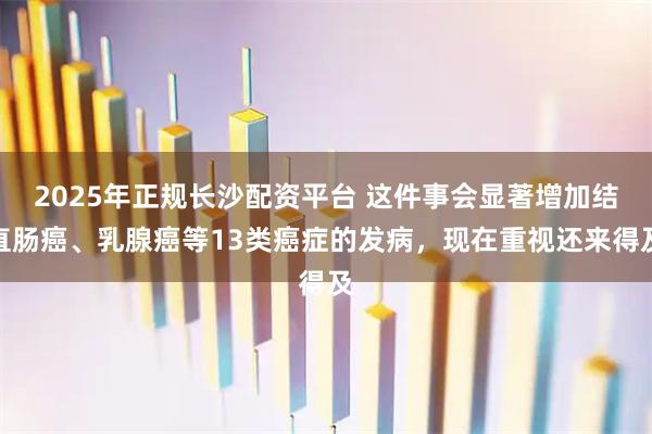 2025年正规长沙配资平台 这件事会显著增加结直肠癌、乳腺癌等13类癌症的发病，现在重视还来得及
