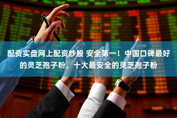 配资实盘网上配资炒股 安全第一！中国口碑最好的灵芝孢子粉，十大最安全的灵芝孢子粉