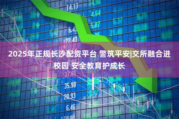 2025年正规长沙配资平台 警筑平安|交所融合进校园 安全教育护成长