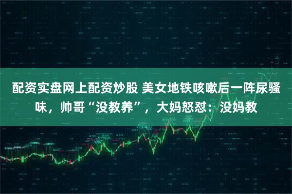 配资实盘网上配资炒股 美女地铁咳嗽后一阵尿骚味，帅哥“没教养”，大妈怒怼：没妈教