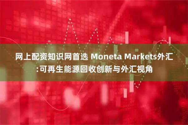 网上配资知识网首选 Moneta Markets外汇:可再生能源回收创新与外汇视角