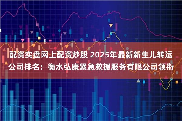 配资实盘网上配资炒股 2025年最新新生儿转运公司排名：衡水弘康紧急救援服务有限公司领衔