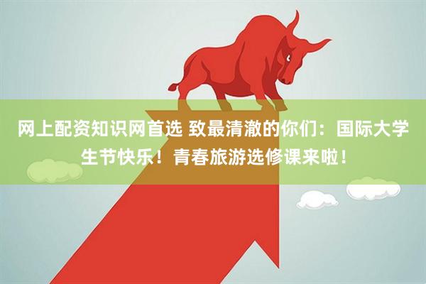 网上配资知识网首选 致最清澈的你们：国际大学生节快乐！青春旅游选修课来啦！