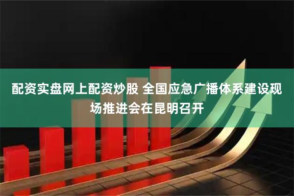 配资实盘网上配资炒股 全国应急广播体系建设现场推进会在昆明召开