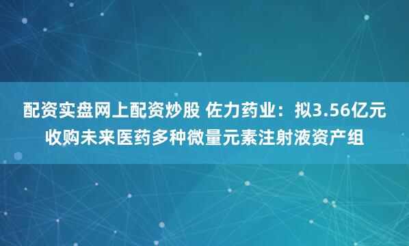 配资实盘网上配资炒股 佐力药业：拟3.56亿元收购未来医药多种微量元素注射液资产组