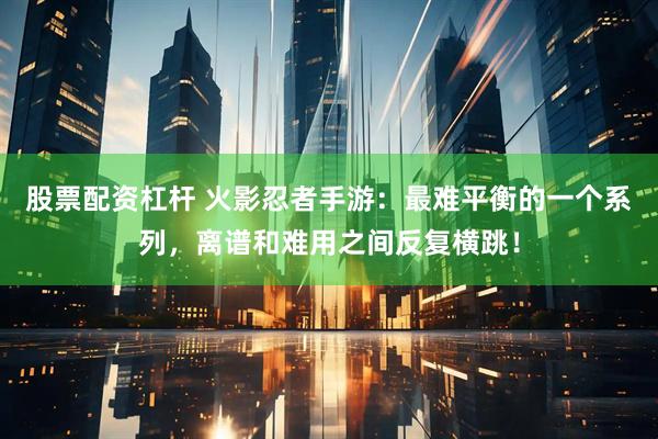 股票配资杠杆 火影忍者手游：最难平衡的一个系列，离谱和难用之间反复横跳！
