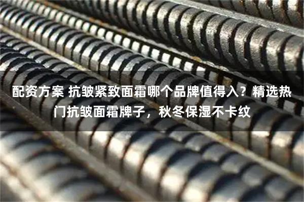 配资方案 抗皱紧致面霜哪个品牌值得入？精选热门抗皱面霜牌子，秋冬保湿不卡纹