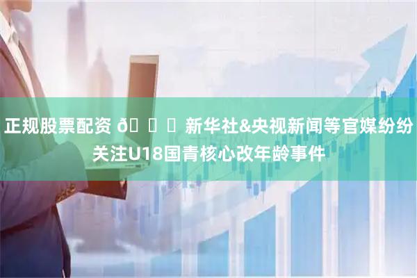 正规股票配资 👀新华社&央视新闻等官媒纷纷关注U18国青核心改年龄事件