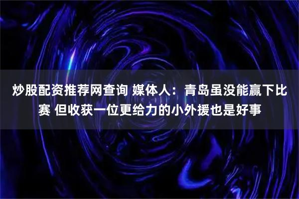炒股配资推荐网查询 媒体人：青岛虽没能赢下比赛 但收获一位更给力的小外援也是好事