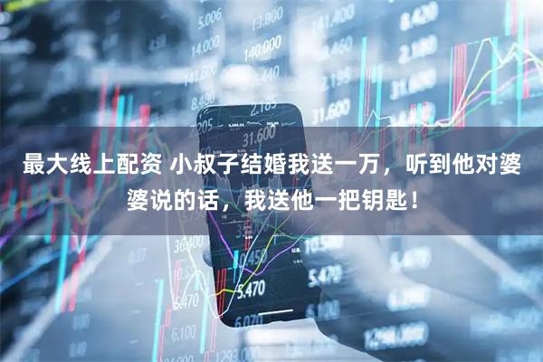 最大线上配资 小叔子结婚我送一万，听到他对婆婆说的话，我送他一把钥匙！