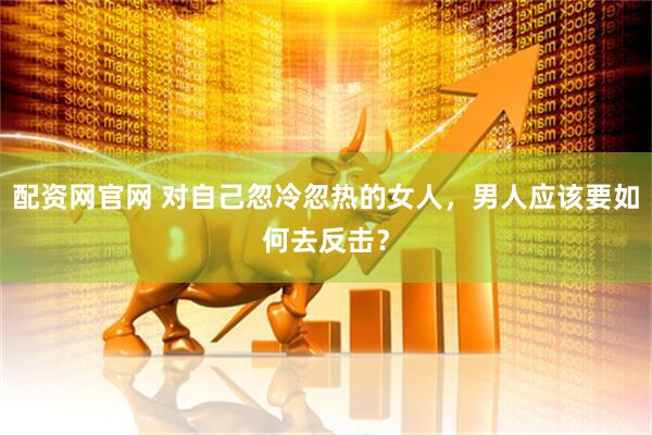 配资网官网 对自己忽冷忽热的女人，男人应该要如何去反击？