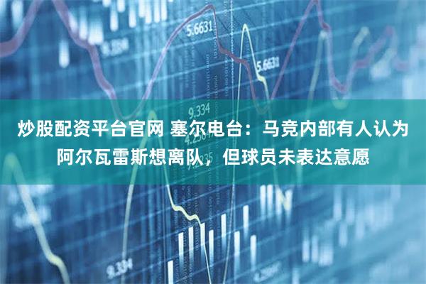 炒股配资平台官网 塞尔电台：马竞内部有人认为阿尔瓦雷斯想离队，但球员未表达意愿