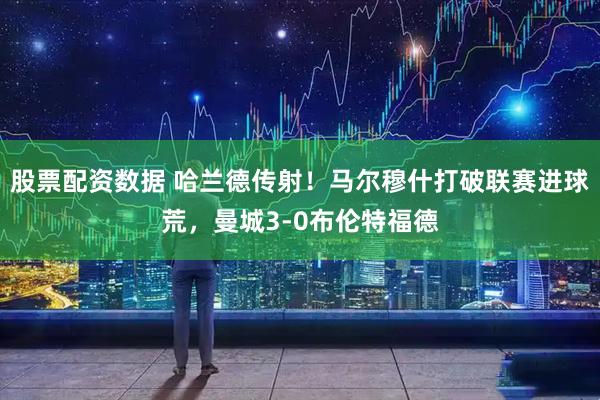 股票配资数据 哈兰德传射！马尔穆什打破联赛进球荒，曼城3-0布伦特福德