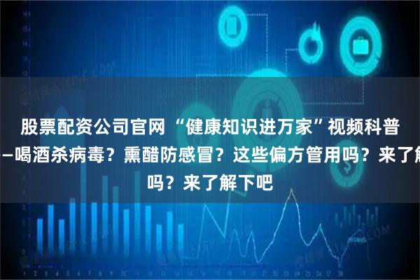 股票配资公司官网 “健康知识进万家”视频科普系列——喝酒杀病毒？熏醋防感冒？这些偏方管用吗？来了解下吧