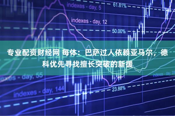 专业配资财经网 每体：巴萨过人依赖亚马尔，德科优先寻找擅长突破的新援