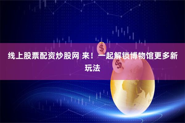 线上股票配资炒股网 来!一起解锁博物馆更多新玩法