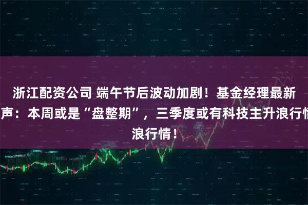 浙江配资公司 端午节后波动加剧！基金经理最新发声：本周或是“盘整期”，三季度或有科技主升浪行情！