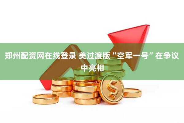 郑州配资网在线登录 美过渡版“空军一号”在争议中亮相