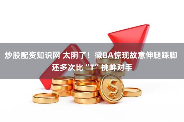炒股配资知识网 太阴了！徽BA惊现故意伸腿踩脚 还多次比“T”挑衅对手