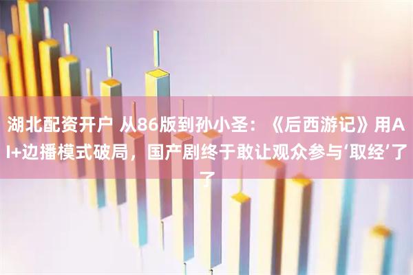湖北配资开户 从86版到孙小圣:《后西游记》用AI+边播模式破局,国产剧终于敢让观众参与‘取经’了