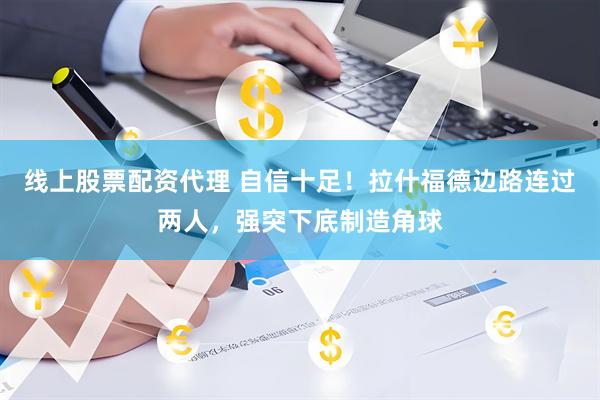 线上股票配资代理 自信十足！拉什福德边路连过两人，强突下底制造角球