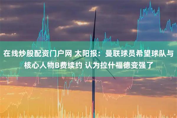 在线炒股配资门户网 太阳报：曼联球员希望球队与核心人物B费续约 认为拉什福德变强了