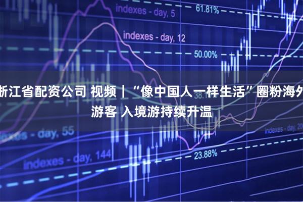 浙江省配资公司 视频｜“像中国人一样生活”圈粉海外游客 入境游持续升温
