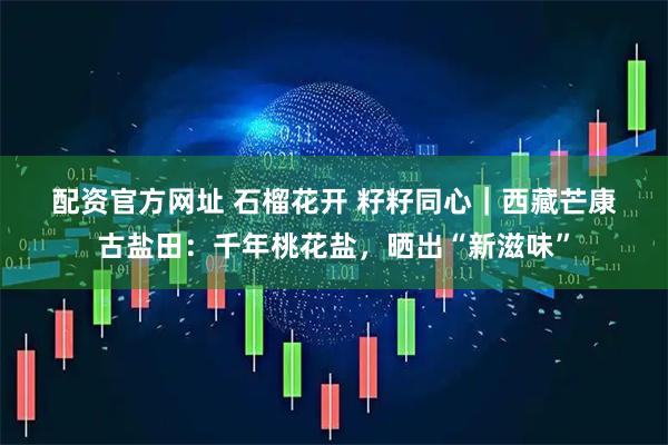 配资官方网址 石榴花开 籽籽同心｜西藏芒康古盐田：千年桃花盐，晒出“新滋味”